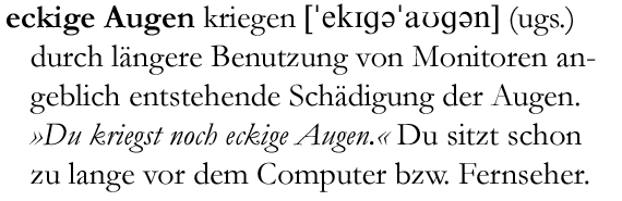 'eckige Au|gen kriegen (ugs.) durch längere Benutzung von Monitoren angeblich entstehende Schädigung der Augen. »Du kriegst noch eckige Augen.« Du sitzt schon zu lange vor dem Computer bzw. Fernseher.